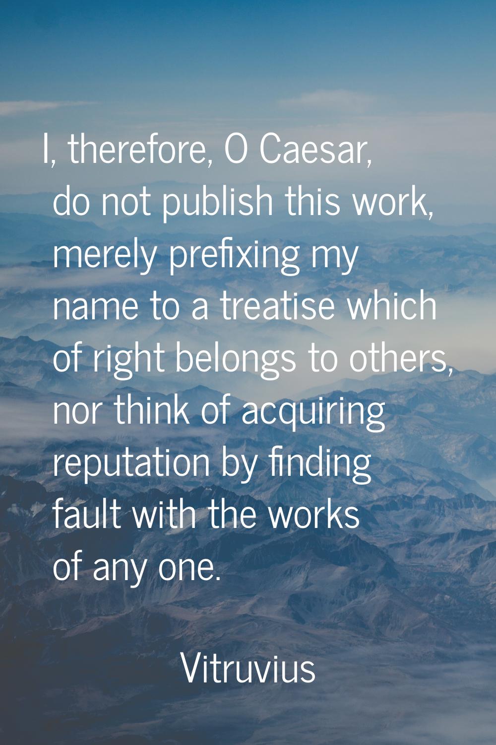 I, therefore, O Caesar, do not publish this work, merely prefixing my name to a treatise which of r