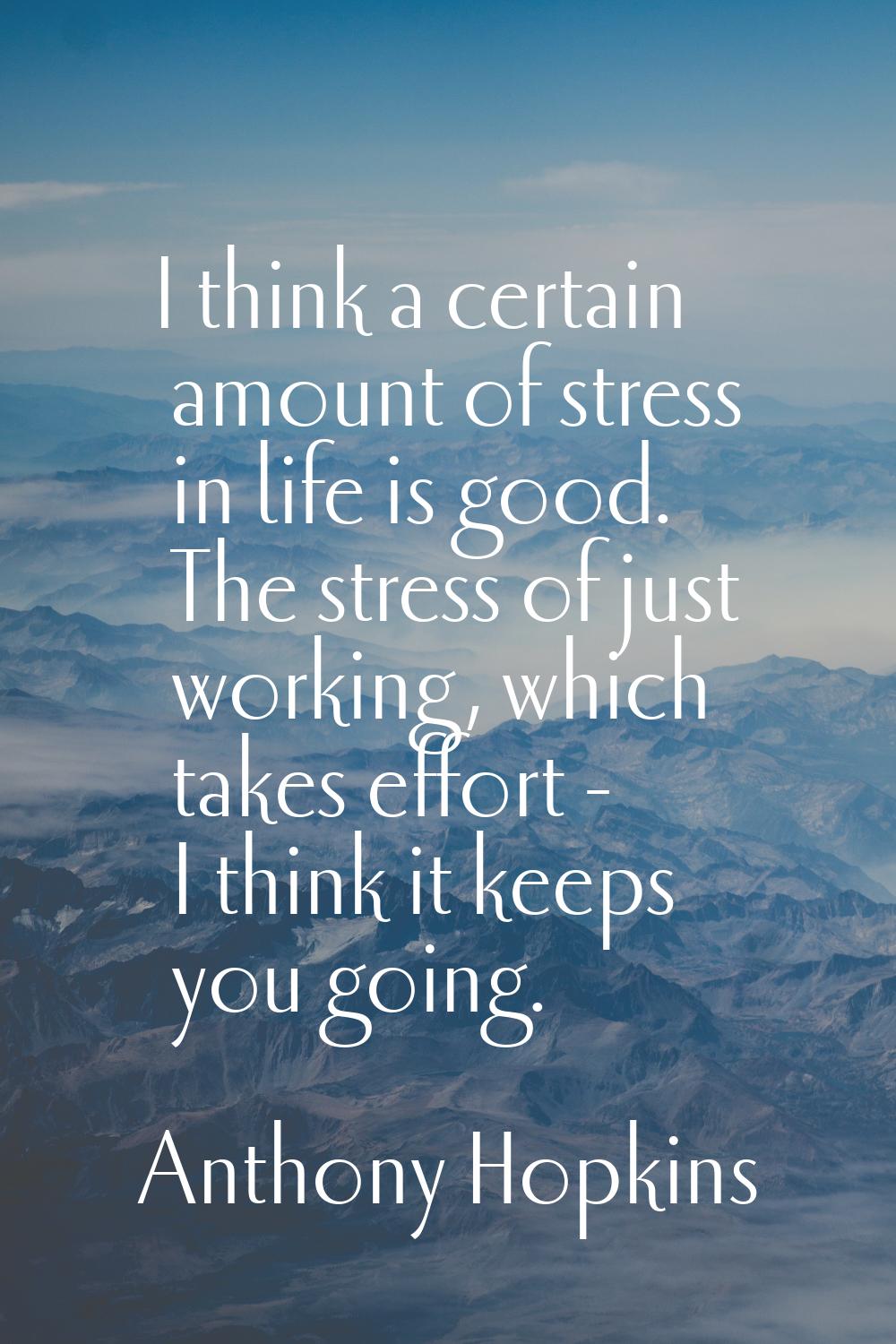 I think a certain amount of stress in life is good. The stress of just working, which takes effort 