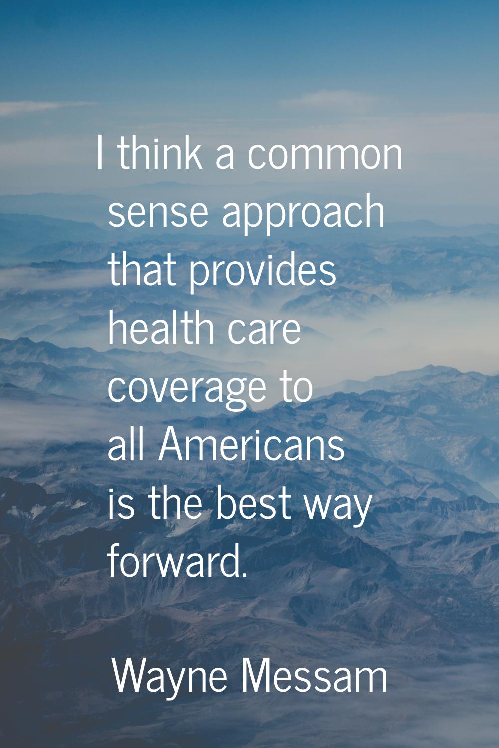 I think a common sense approach that provides health care coverage to all Americans is the best way