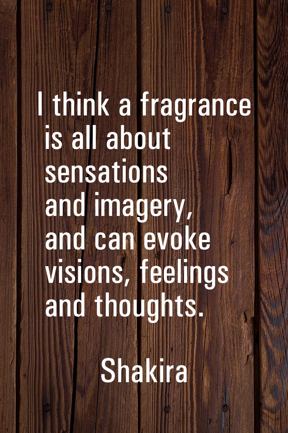 I think a fragrance is all about sensations and imagery, and can evoke visions, feelings and though