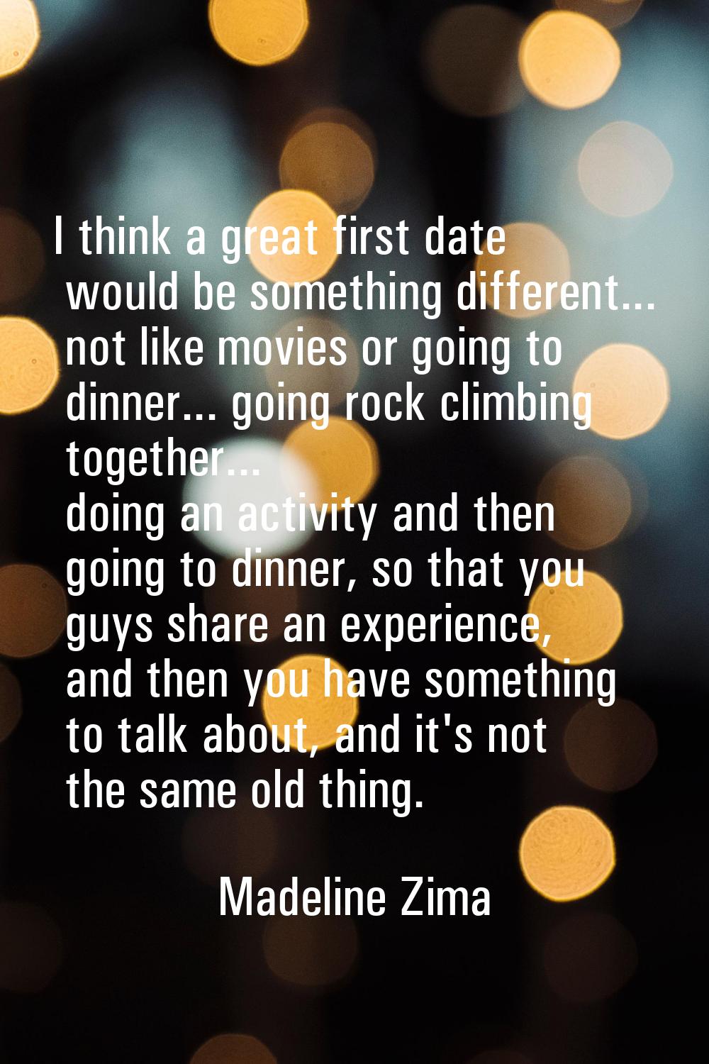 I think a great first date would be something different... not like movies or going to dinner... go