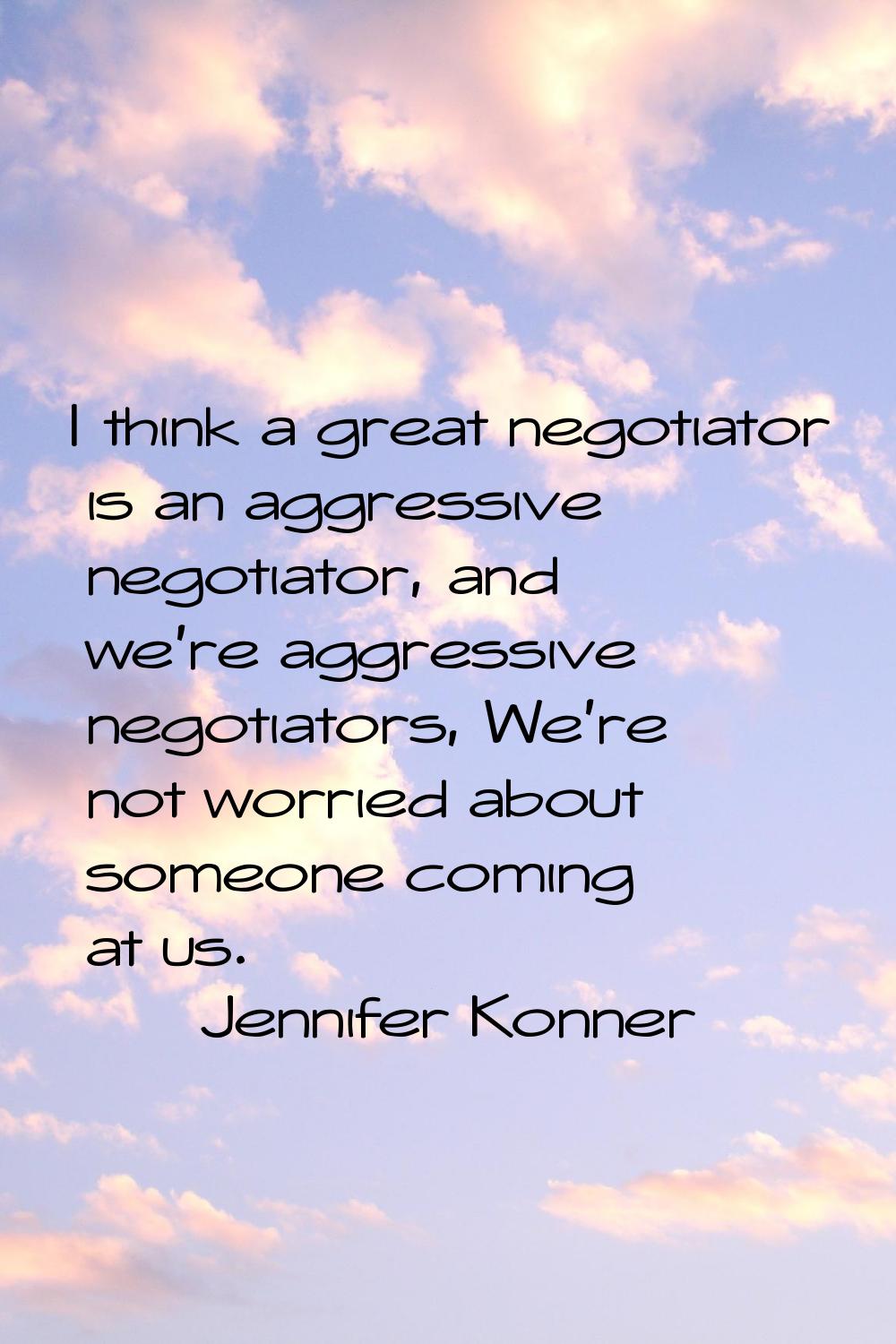 I think a great negotiator is an aggressive negotiator, and we're aggressive negotiators, We're not