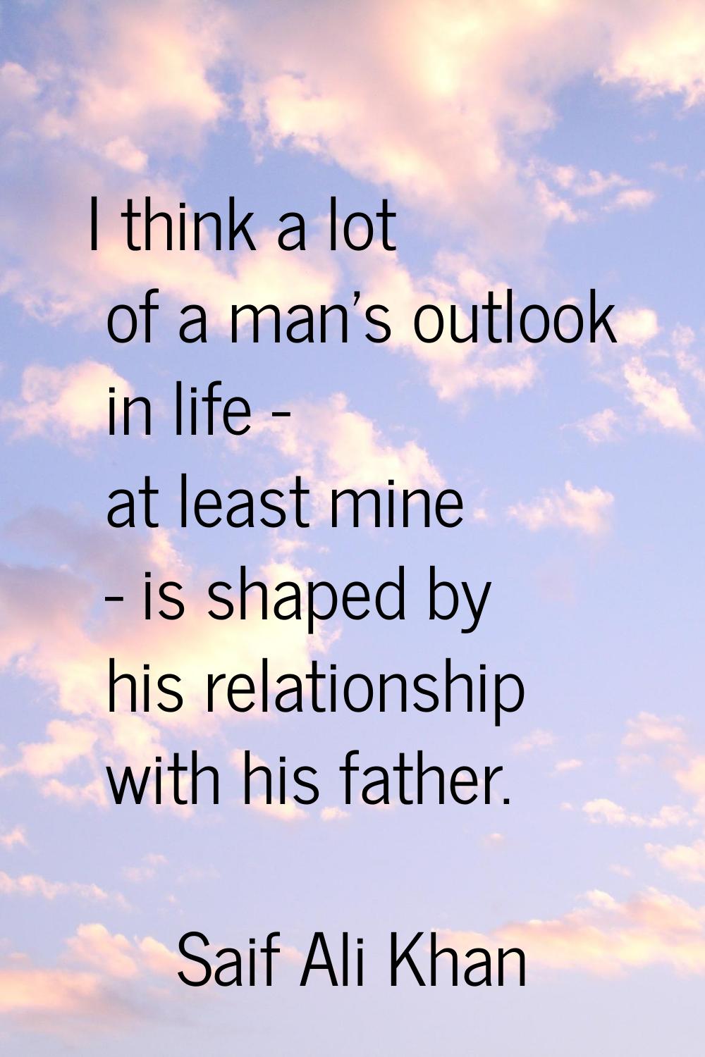 I think a lot of a man's outlook in life - at least mine - is shaped by his relationship with his f