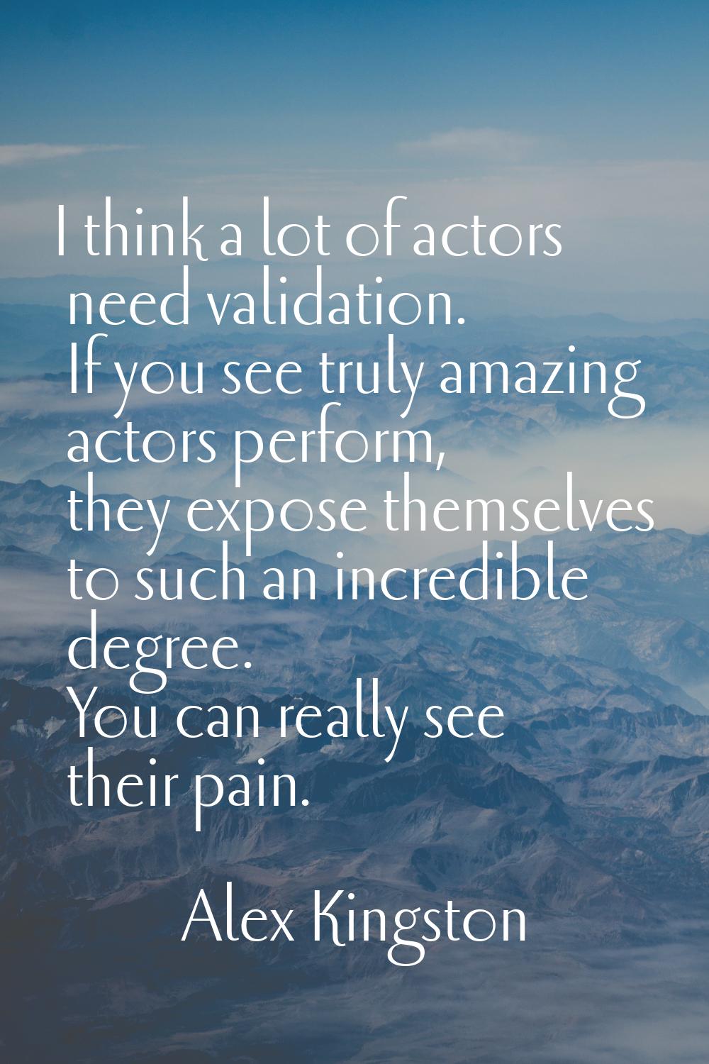 I think a lot of actors need validation. If you see truly amazing actors perform, they expose thems