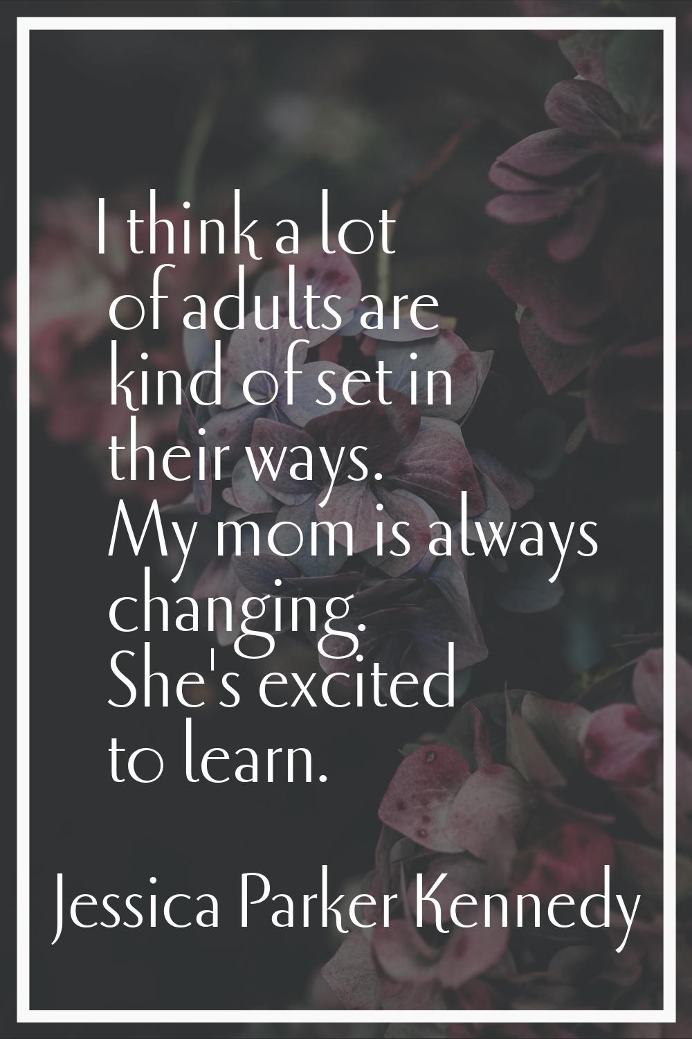 I think a lot of adults are kind of set in their ways. My mom is always changing. She's excited to 