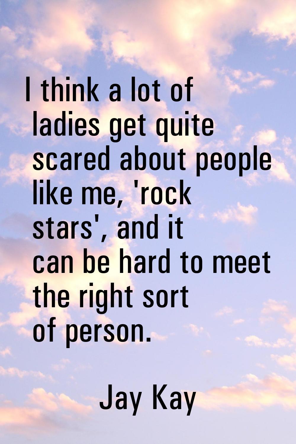 I think a lot of ladies get quite scared about people like me, 'rock stars', and it can be hard to 