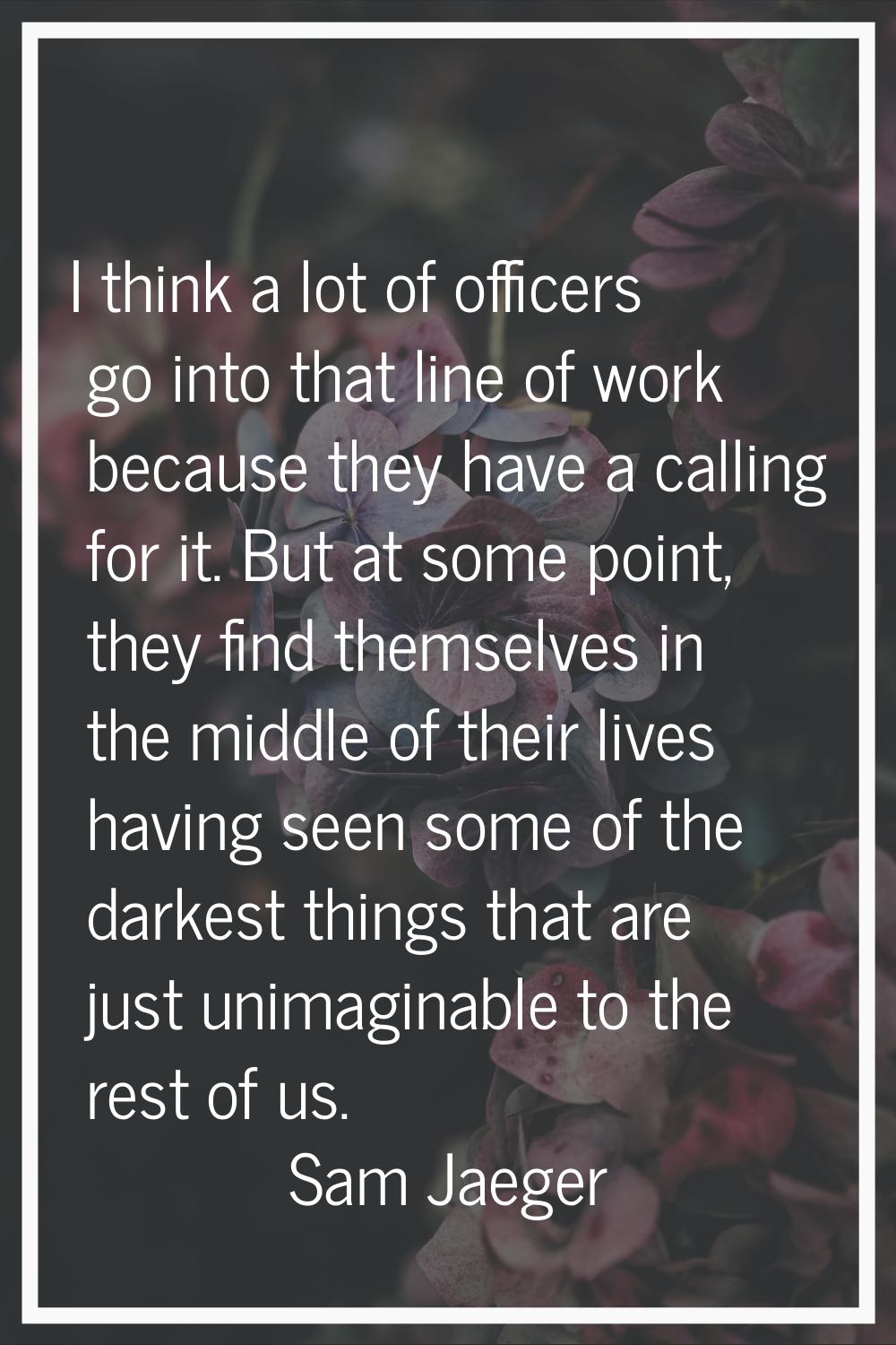 I think a lot of officers go into that line of work because they have a calling for it. But at some