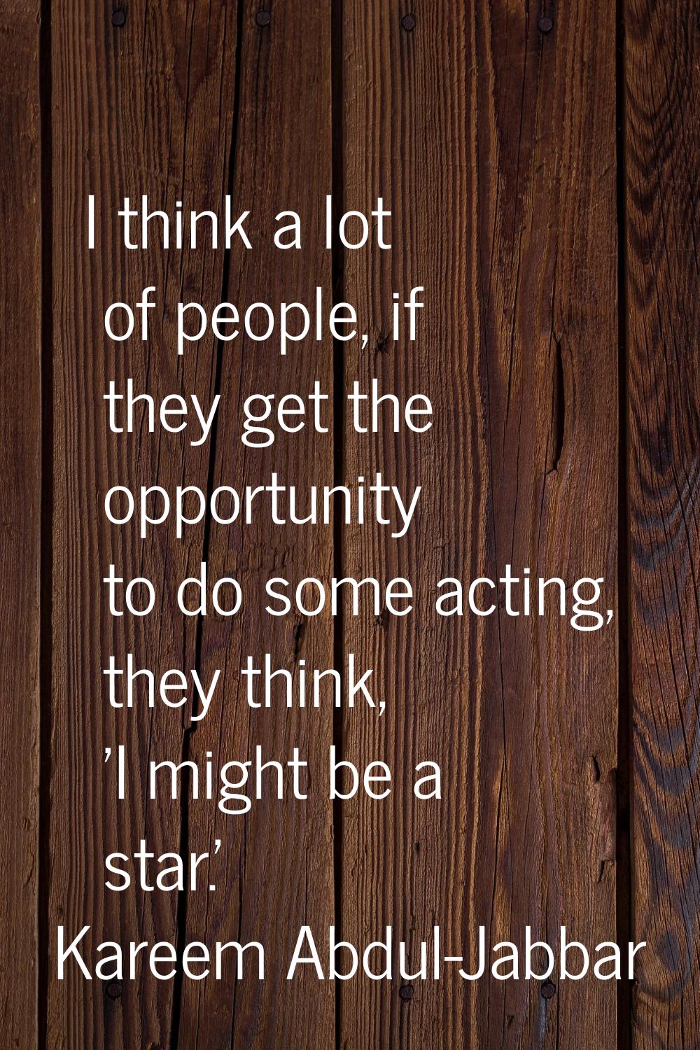 I think a lot of people, if they get the opportunity to do some acting, they think, 'I might be a s