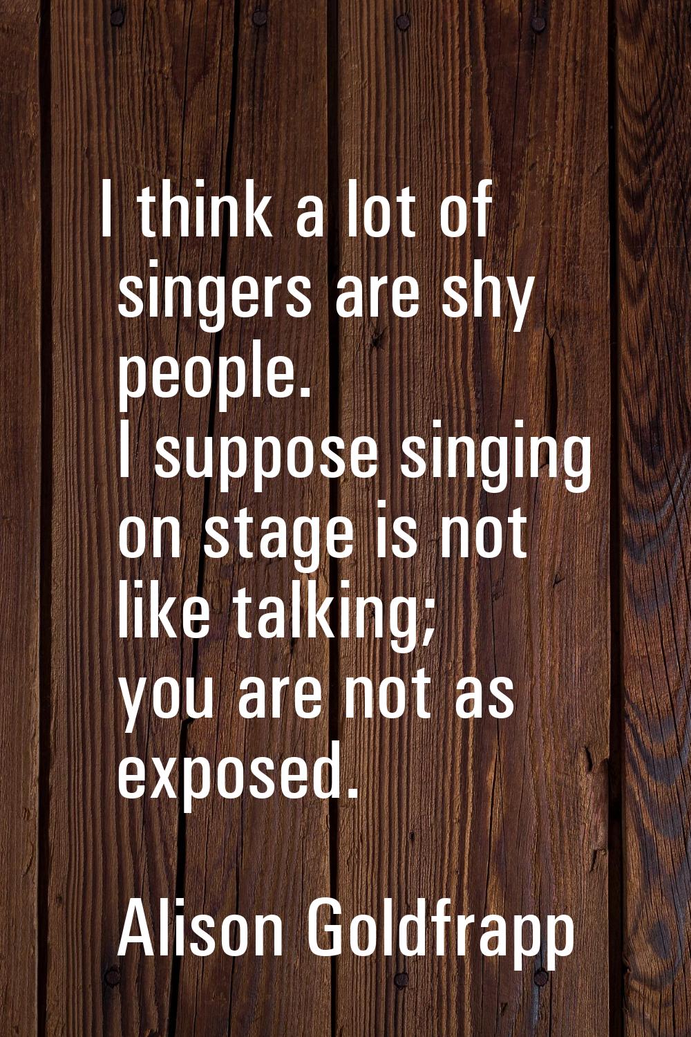 I think a lot of singers are shy people. I suppose singing on stage is not like talking; you are no
