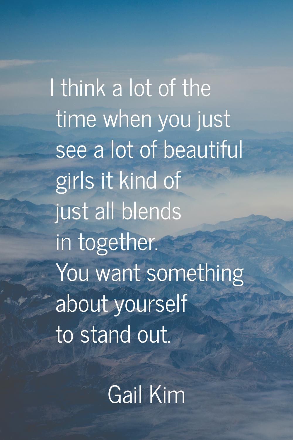 I think a lot of the time when you just see a lot of beautiful girls it kind of just all blends in 