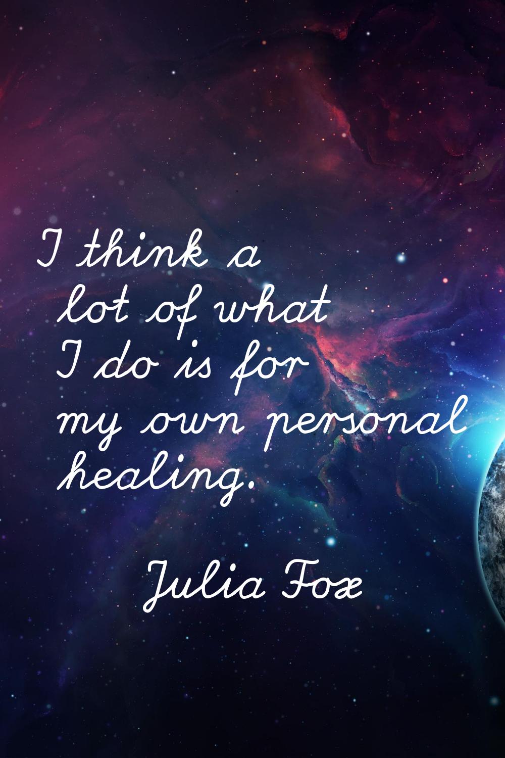 I think a lot of what I do is for my own personal healing.