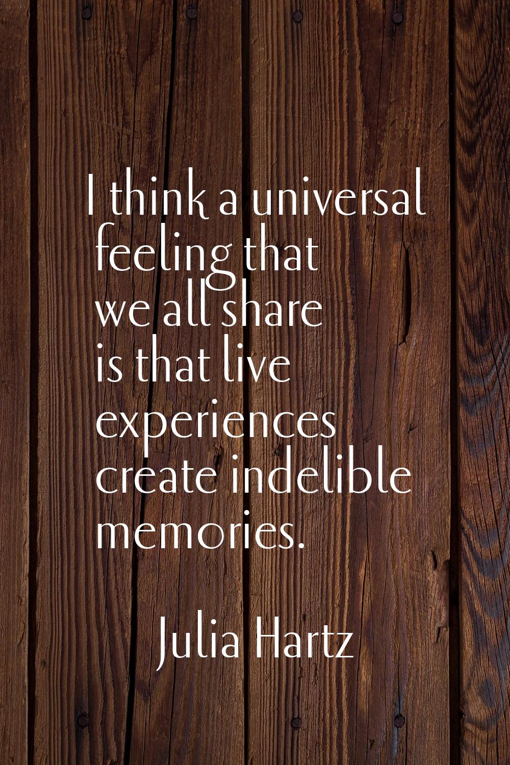 I think a universal feeling that we all share is that live experiences create indelible memories.