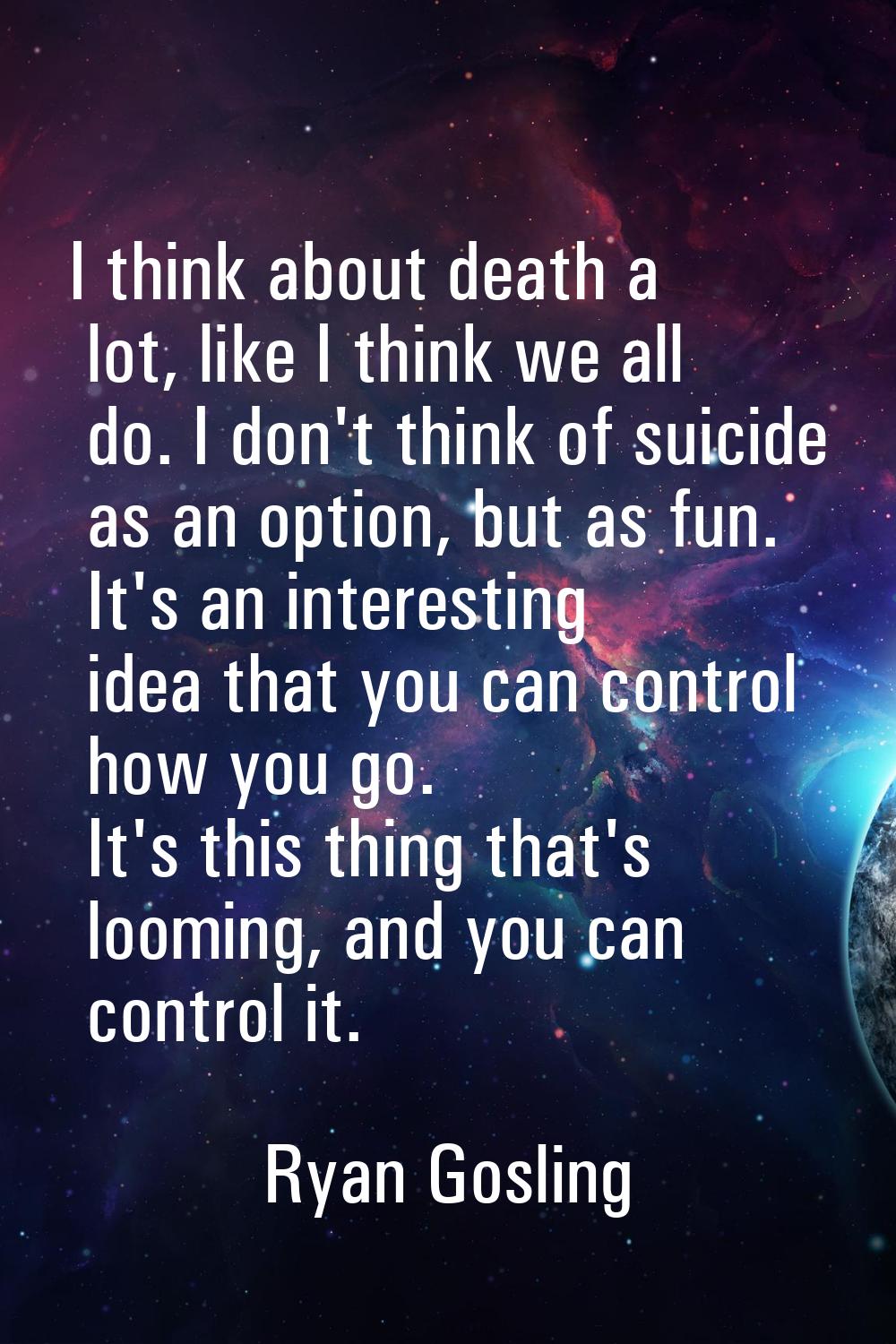 I think about death a lot, like I think we all do. I don't think of suicide as an option, but as fu
