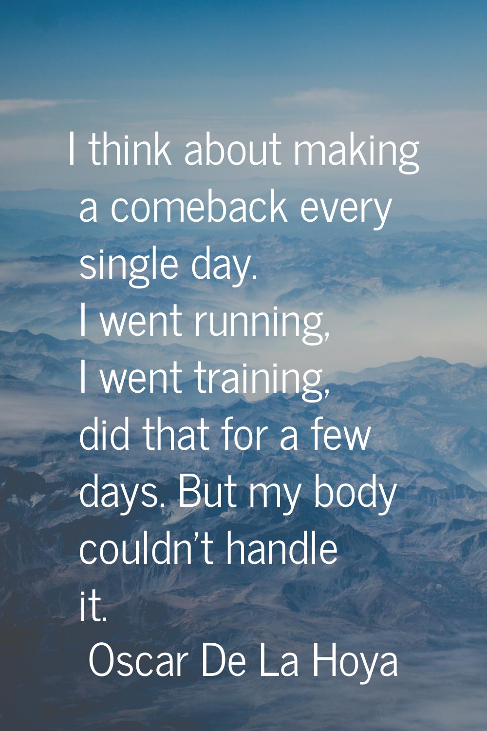 I think about making a comeback every single day. I went running, I went training, did that for a f