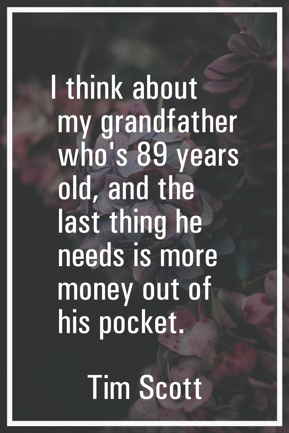 I think about my grandfather who's 89 years old, and the last thing he needs is more money out of h