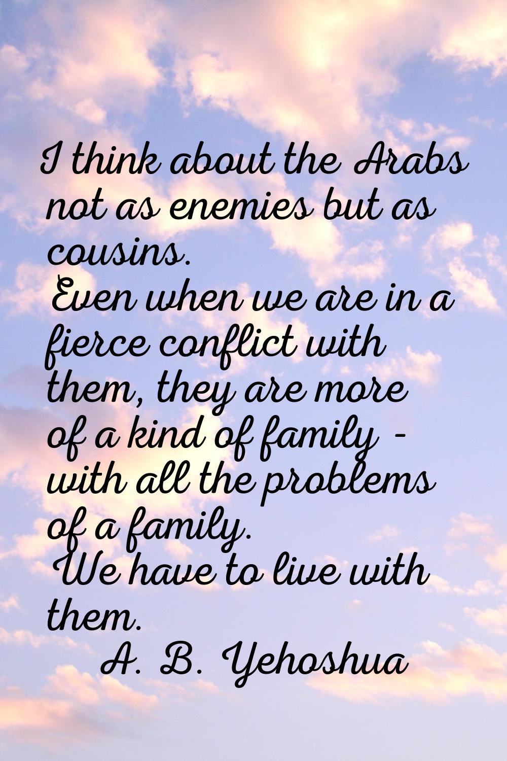 I think about the Arabs not as enemies but as cousins. Even when we are in a fierce conflict with t