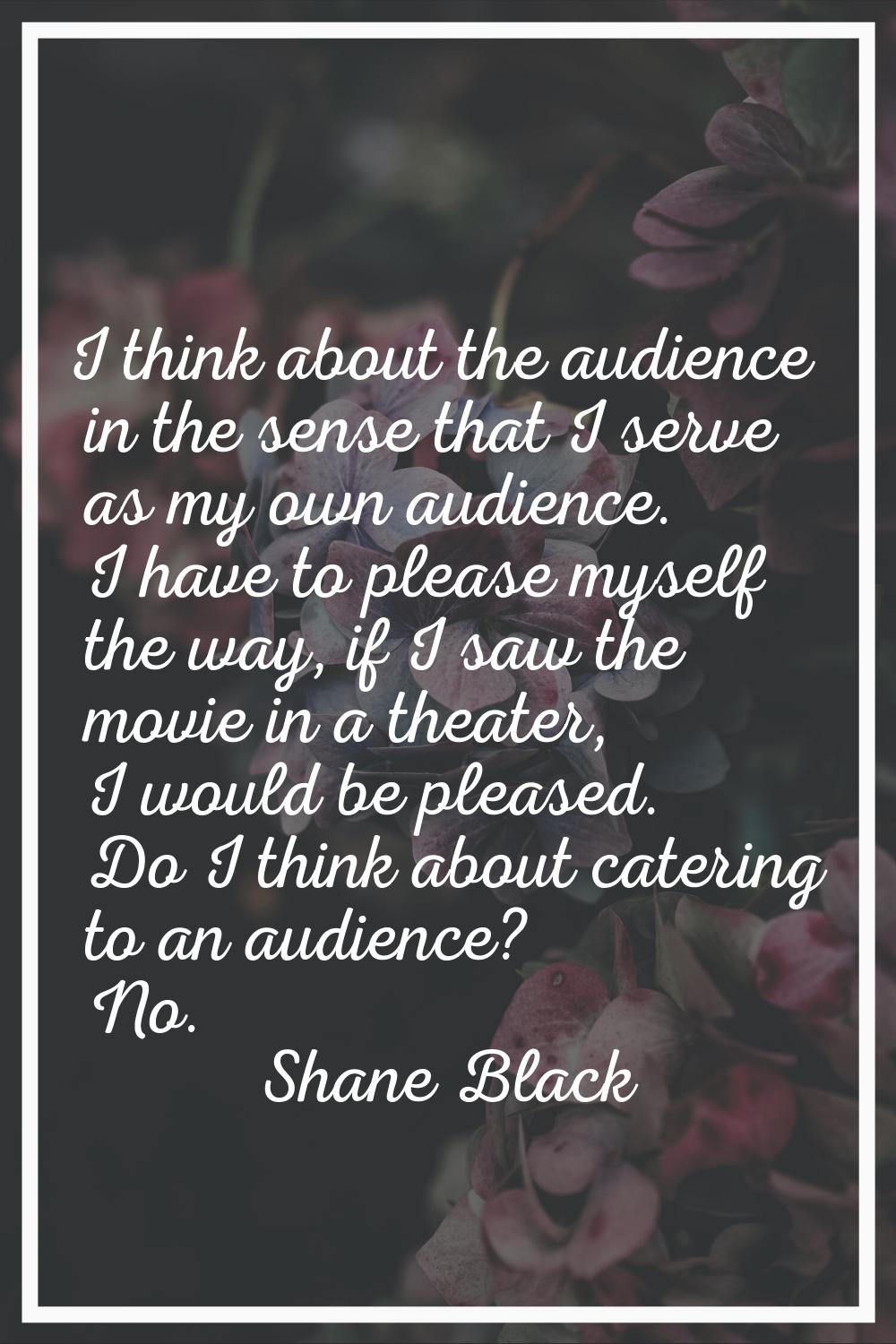I think about the audience in the sense that I serve as my own audience. I have to please myself th