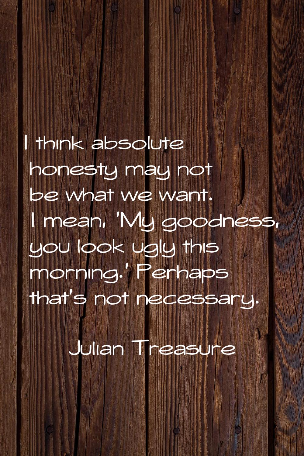 I think absolute honesty may not be what we want. I mean, 'My goodness, you look ugly this morning.