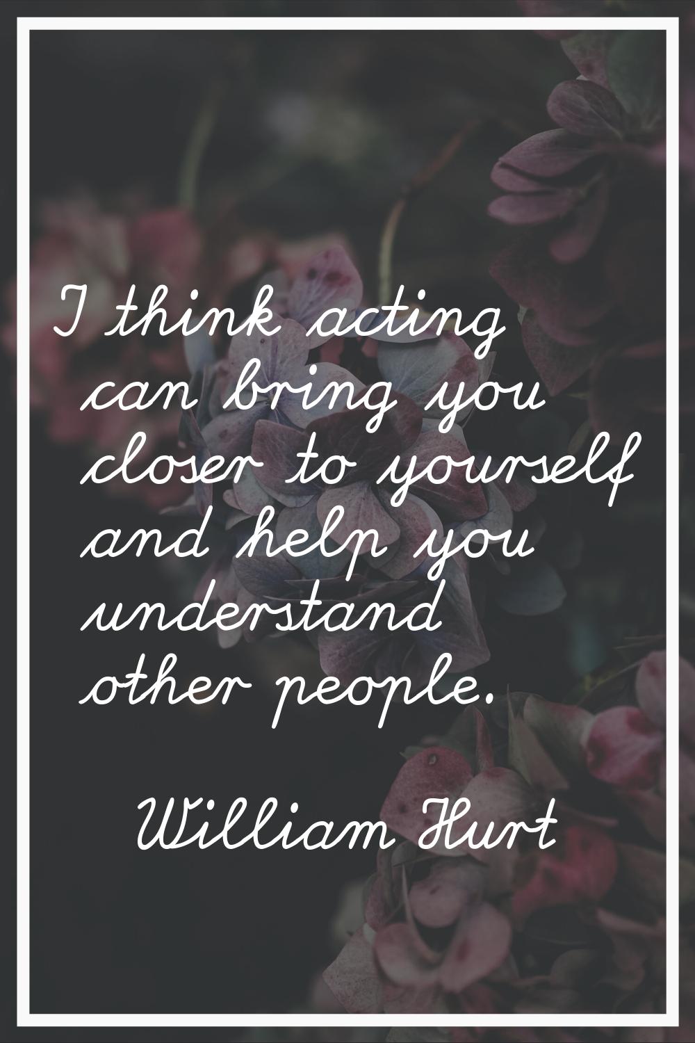 I think acting can bring you closer to yourself and help you understand other people.