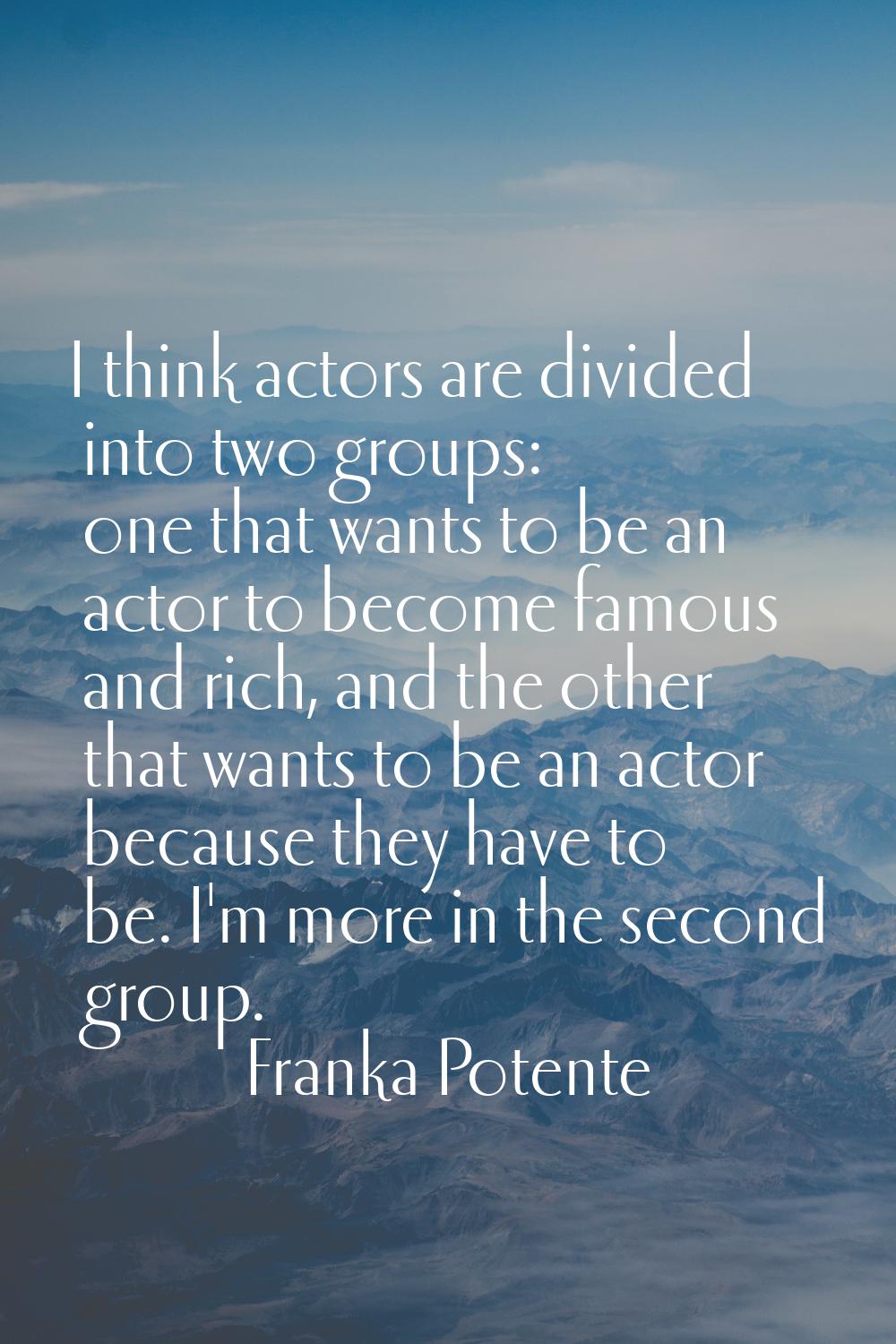 I think actors are divided into two groups: one that wants to be an actor to become famous and rich
