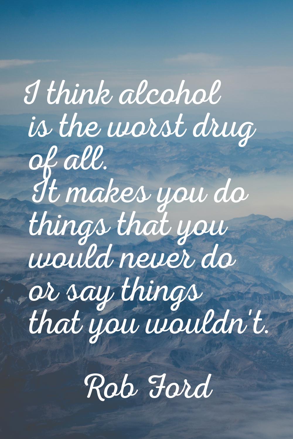 I think alcohol is the worst drug of all. It makes you do things that you would never do or say thi