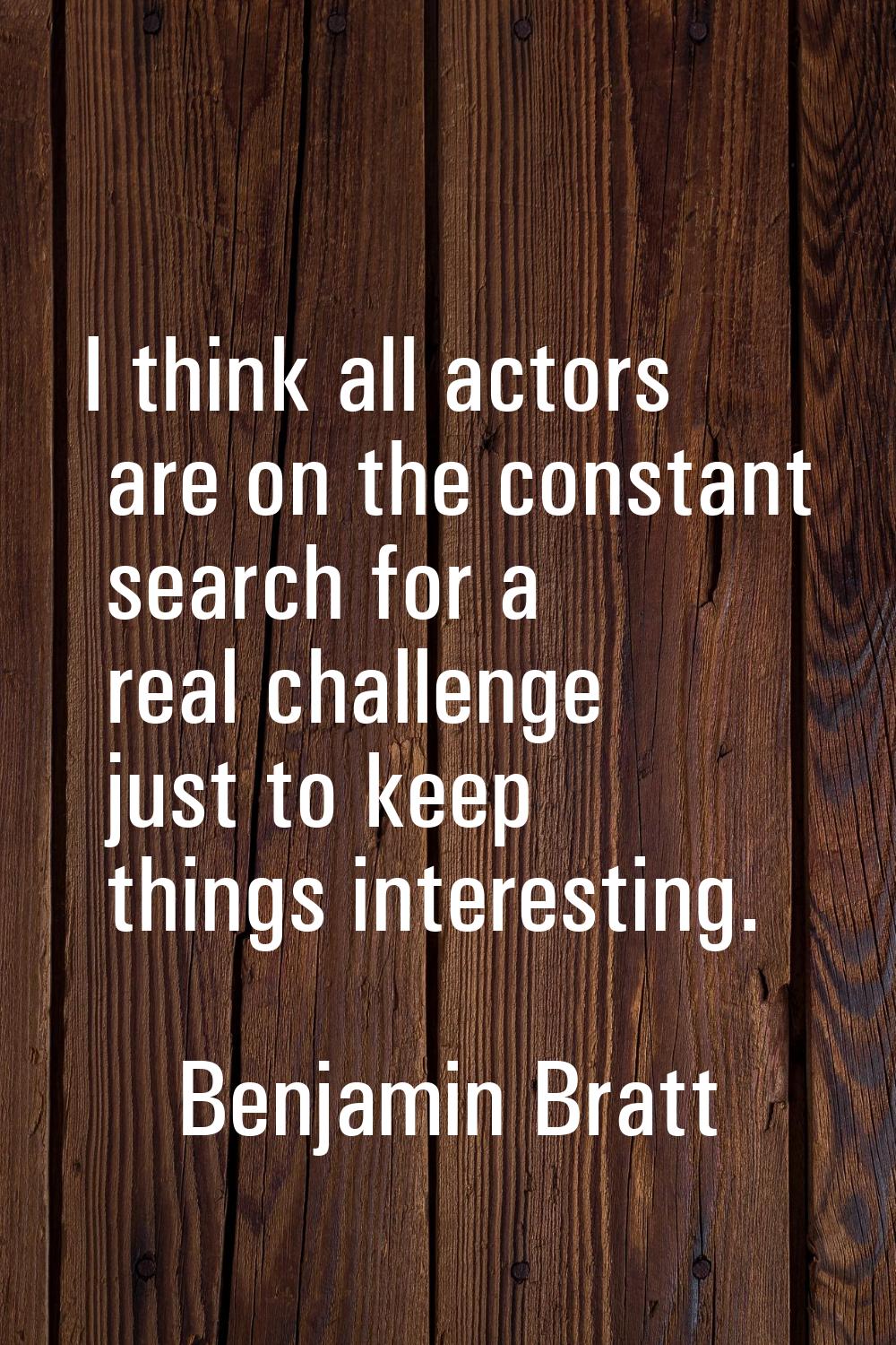 I think all actors are on the constant search for a real challenge just to keep things interesting.