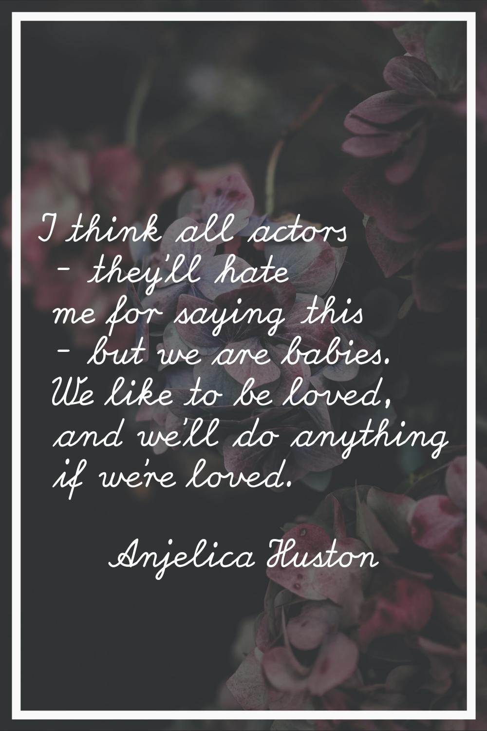 I think all actors - they'll hate me for saying this - but we are babies. We like to be loved, and 