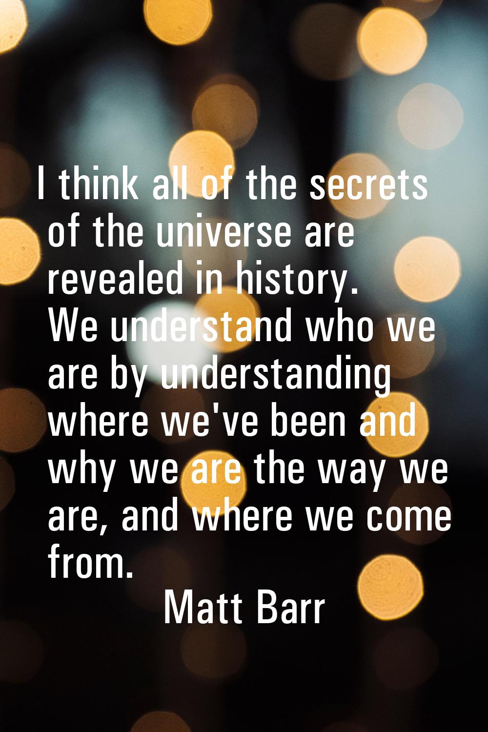 I think all of the secrets of the universe are revealed in history. We understand who we are by und