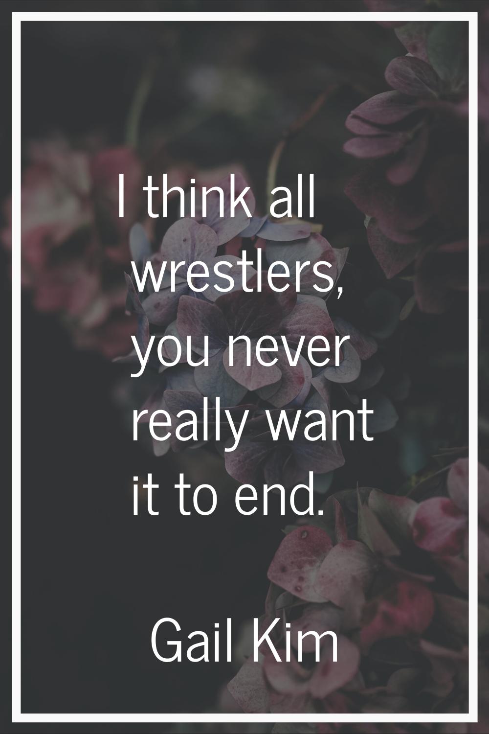 I think all wrestlers, you never really want it to end.