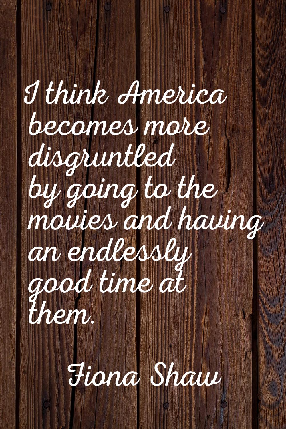 I think America becomes more disgruntled by going to the movies and having an endlessly good time a