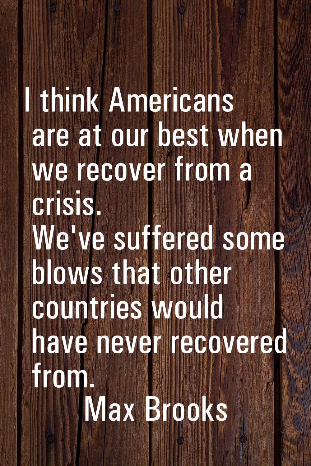 I think Americans are at our best when we recover from a crisis. We've suffered some blows that oth