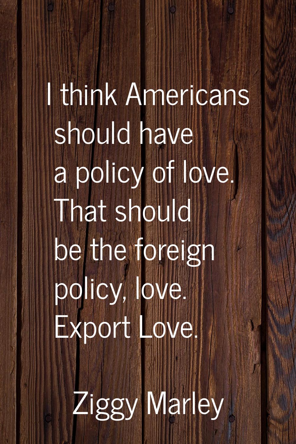 I think Americans should have a policy of love. That should be the foreign policy, love. Export Lov
