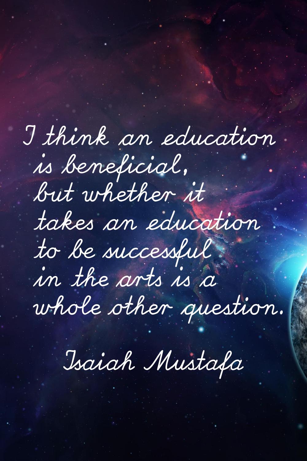 I think an education is beneficial, but whether it takes an education to be successful in the arts 
