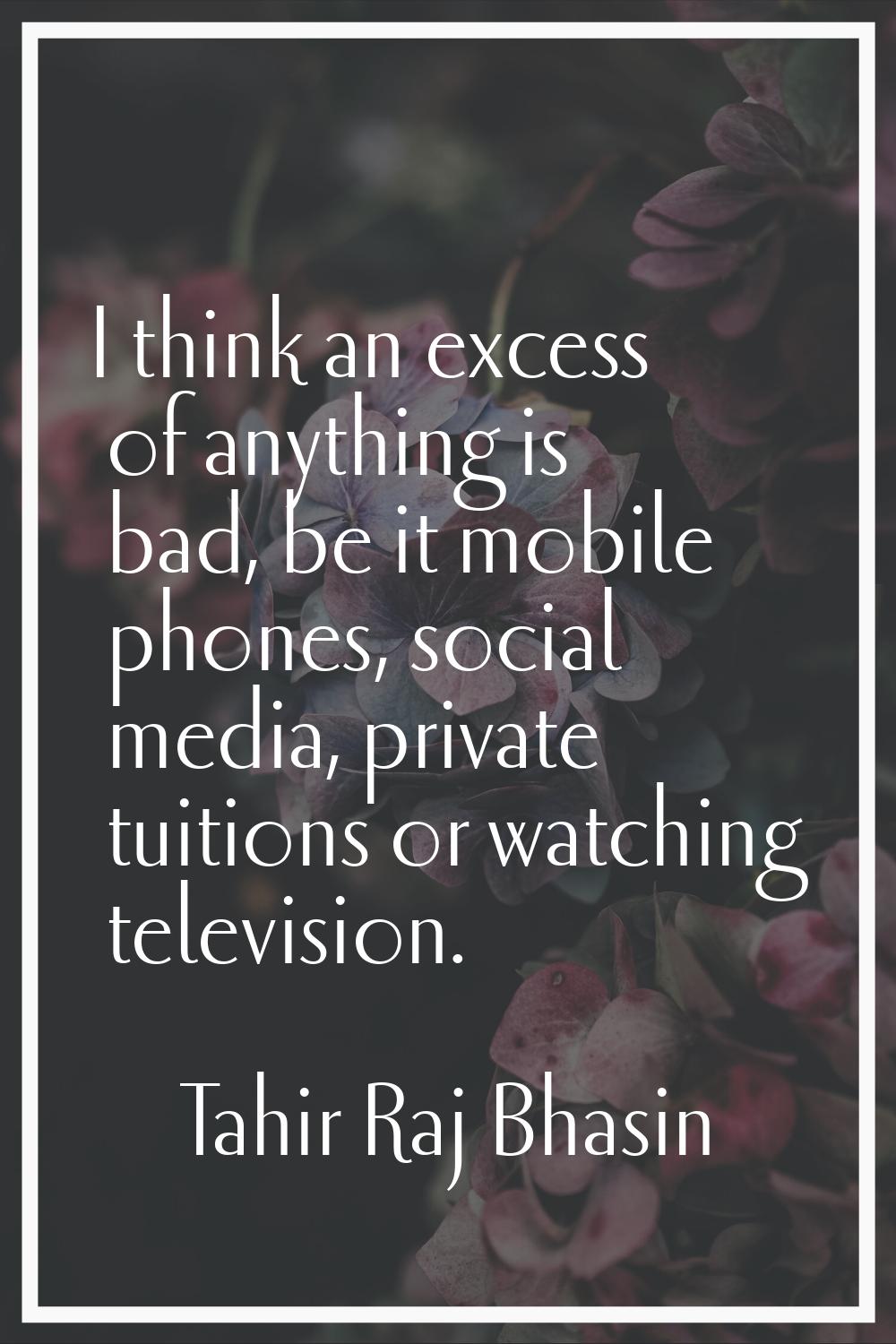 I think an excess of anything is bad, be it mobile phones, social media, private tuitions or watchi