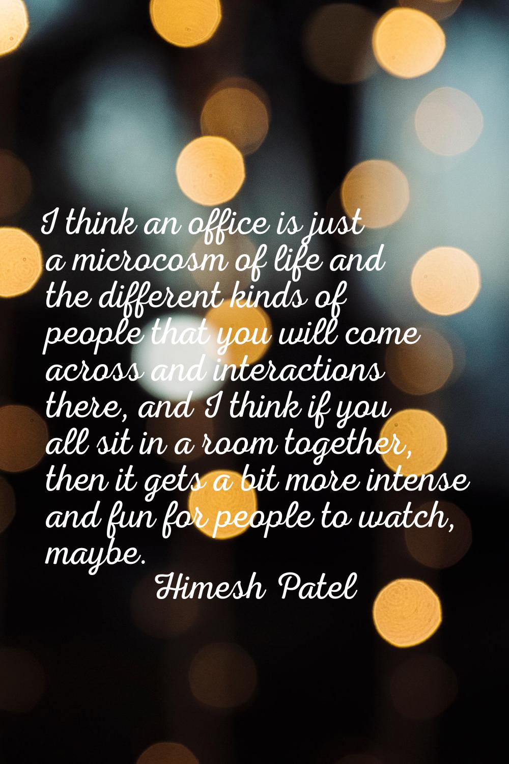 I think an office is just a microcosm of life and the different kinds of people that you will come 