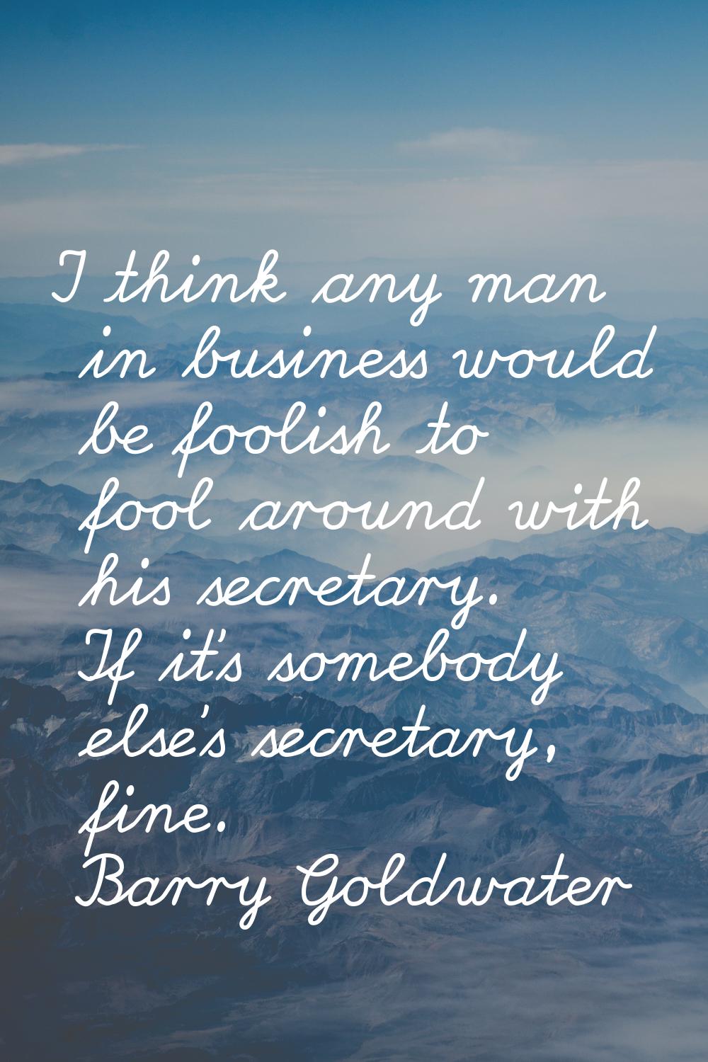 I think any man in business would be foolish to fool around with his secretary. If it's somebody el