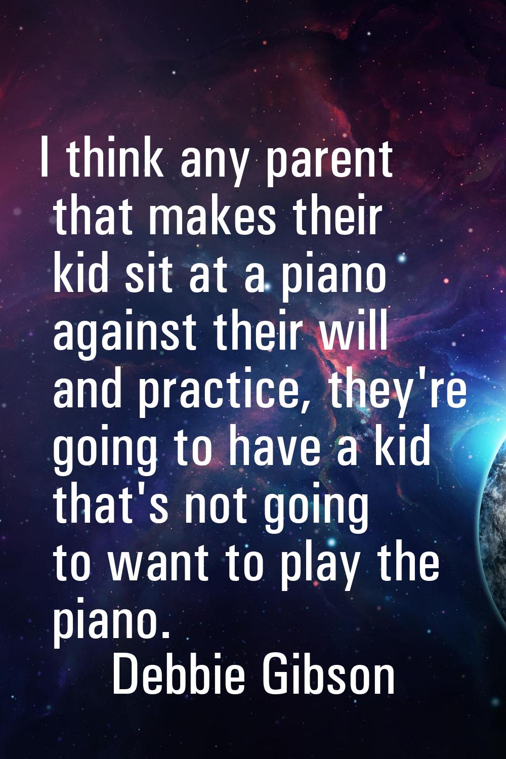 I think any parent that makes their kid sit at a piano against their will and practice, they're goi