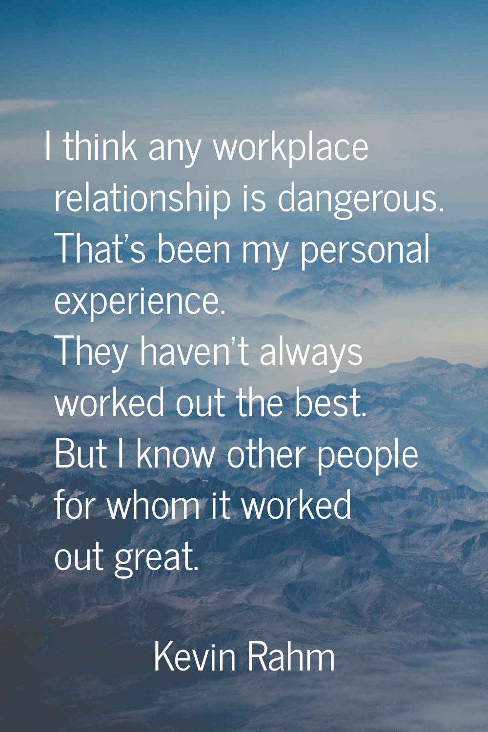 I think any workplace relationship is dangerous. That's been my personal experience. They haven't a