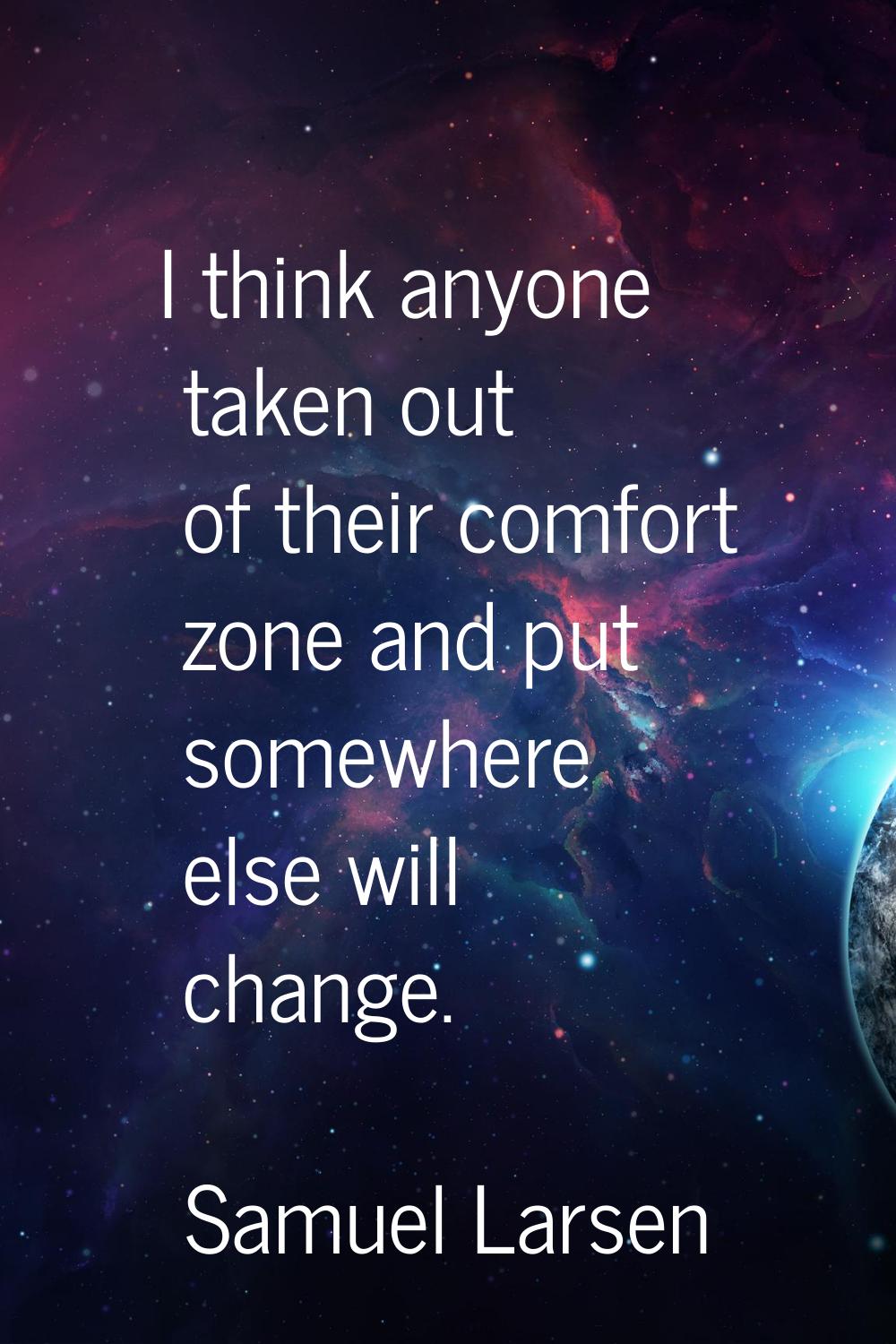 I think anyone taken out of their comfort zone and put somewhere else will change.