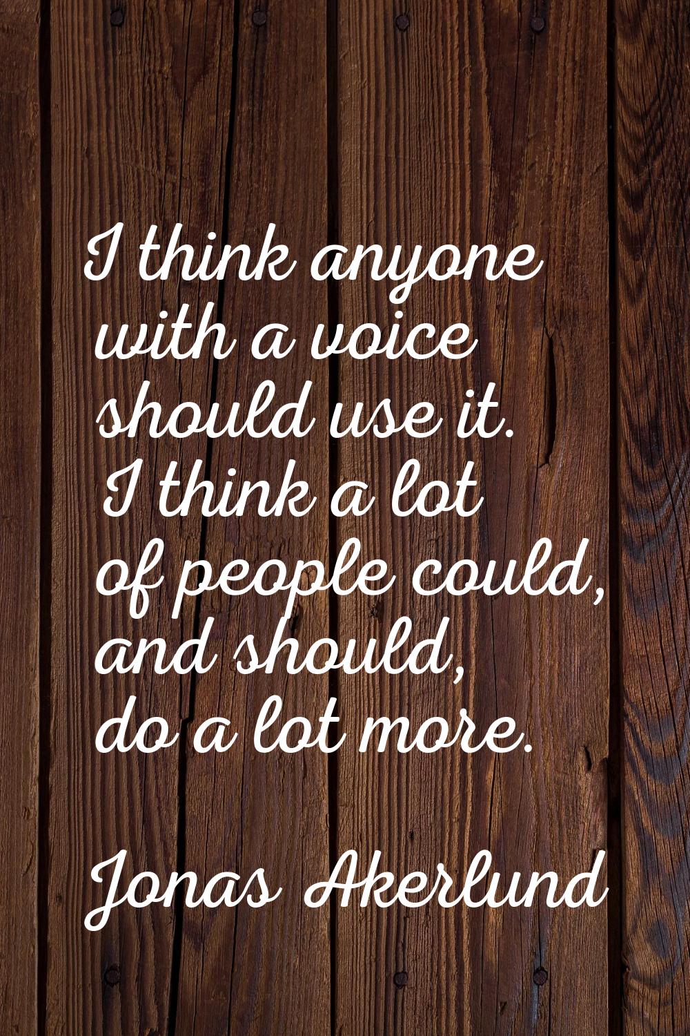 I think anyone with a voice should use it. I think a lot of people could, and should, do a lot more