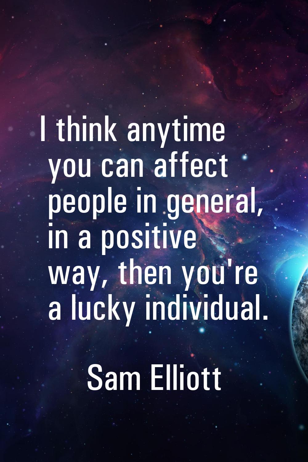 I think anytime you can affect people in general, in a positive way, then you're a lucky individual