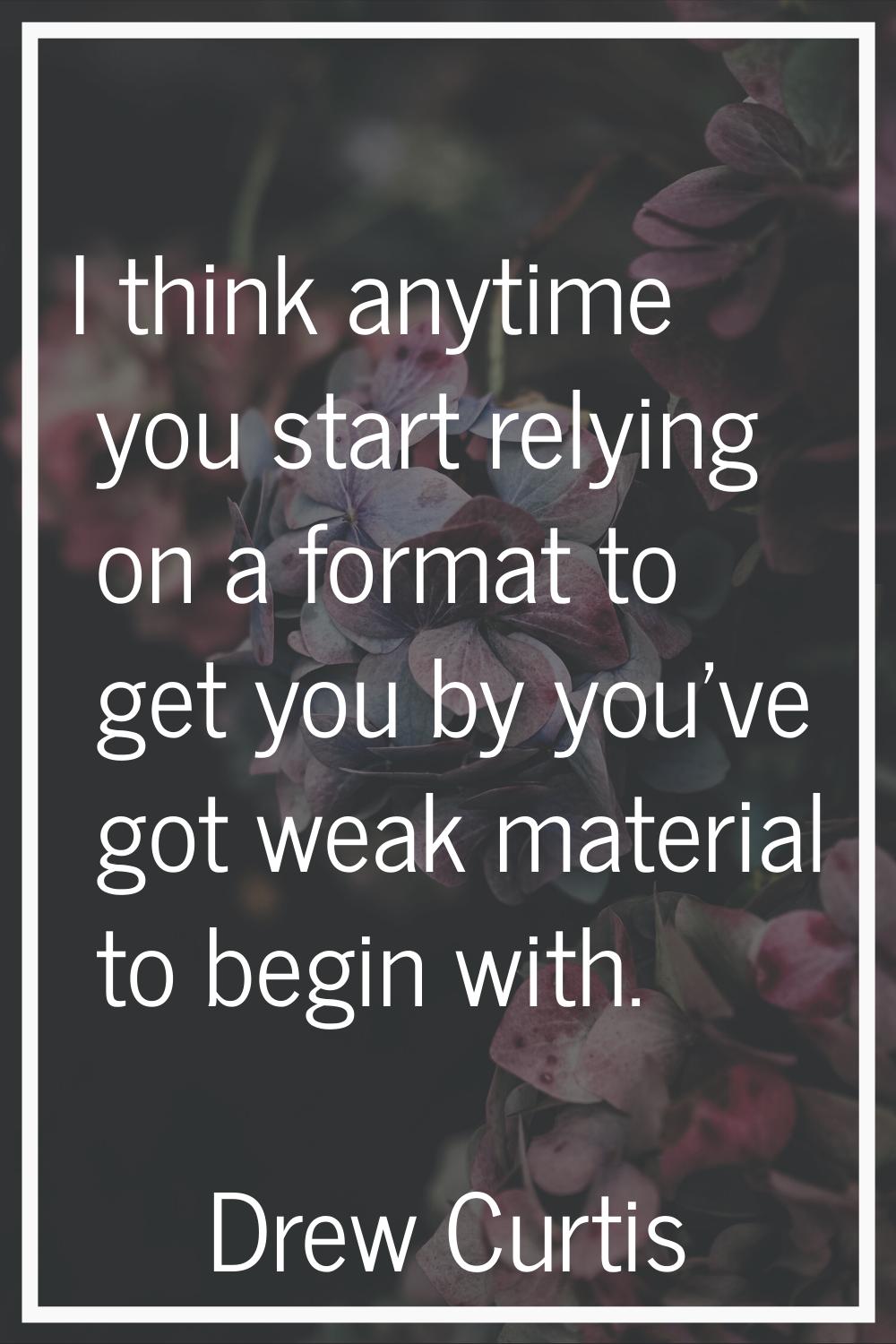 I think anytime you start relying on a format to get you by you've got weak material to begin with.