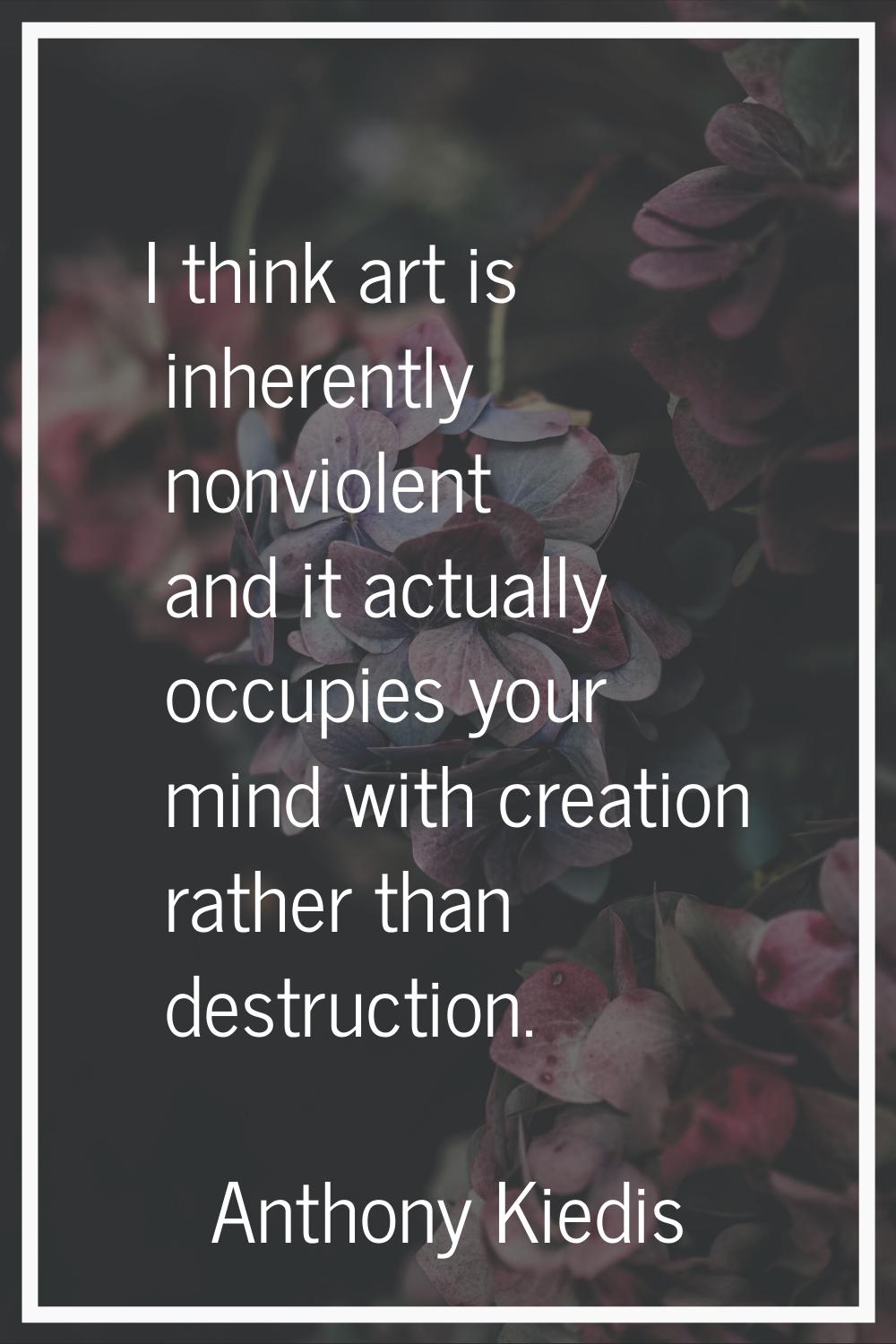 I think art is inherently nonviolent and it actually occupies your mind with creation rather than d