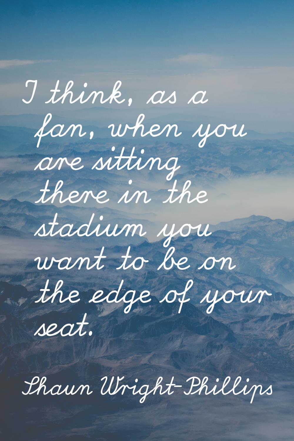 I think, as a fan, when you are sitting there in the stadium you want to be on the edge of your sea