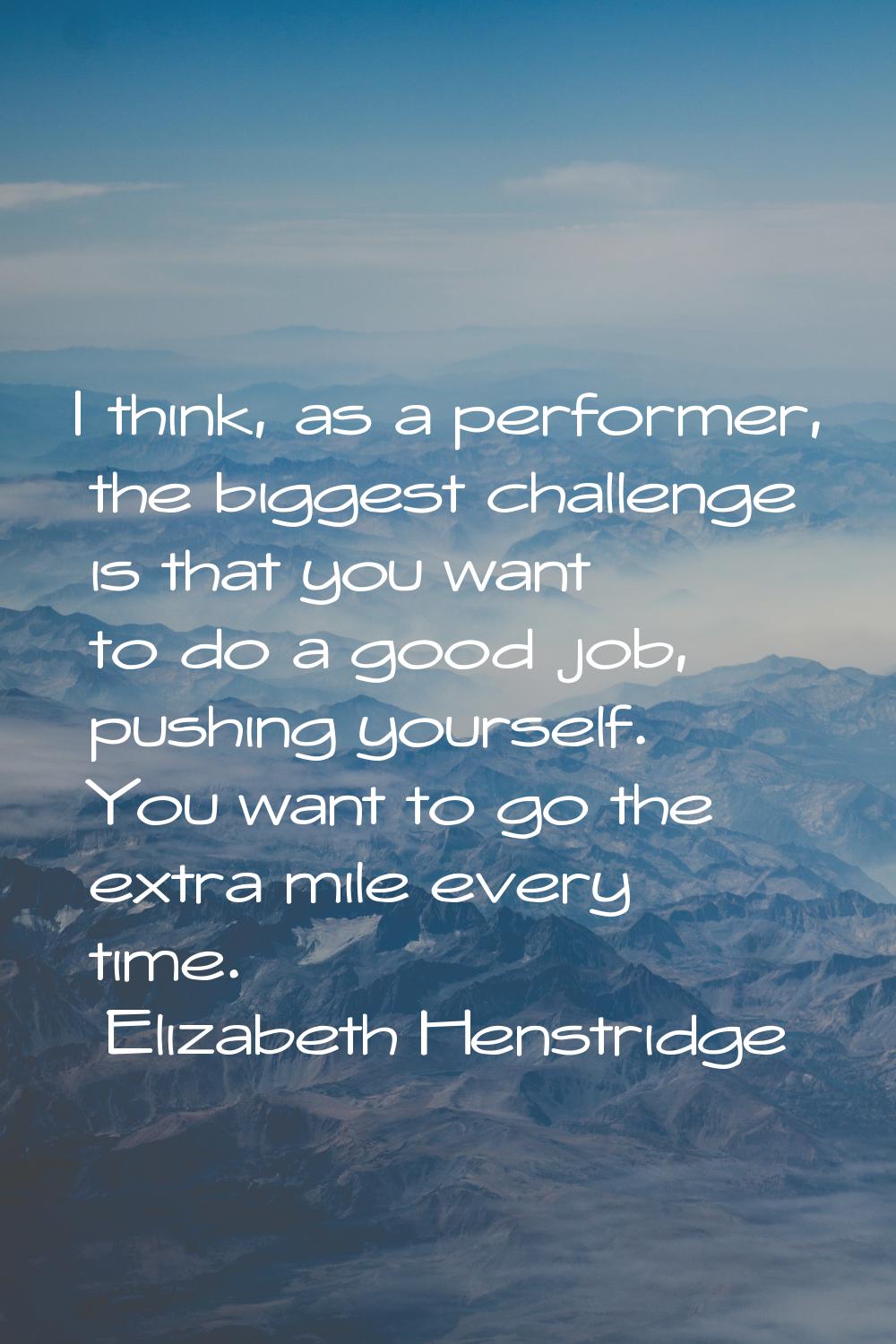I think, as a performer, the biggest challenge is that you want to do a good job, pushing yourself.