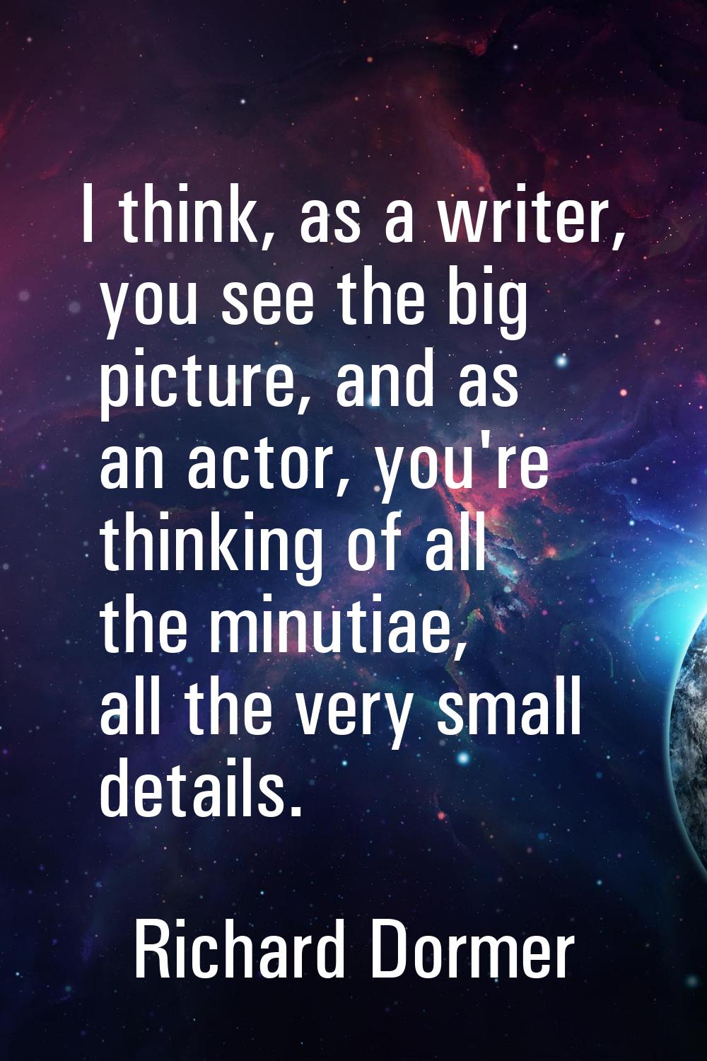 I think, as a writer, you see the big picture, and as an actor, you're thinking of all the minutiae