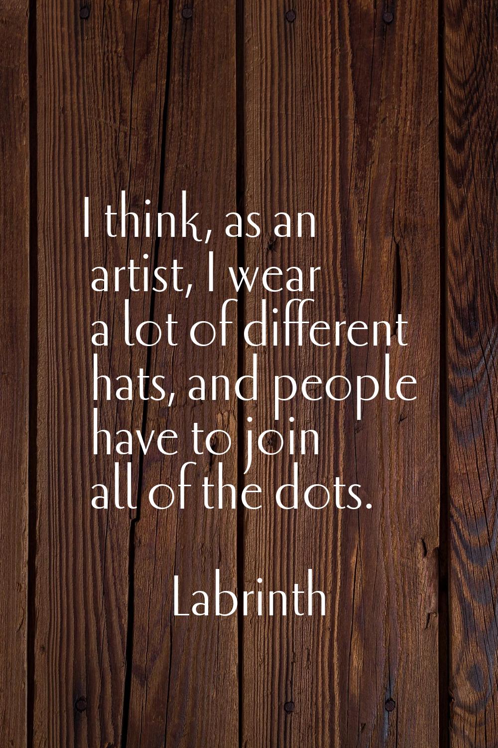 I think, as an artist, I wear a lot of different hats, and people have to join all of the dots.