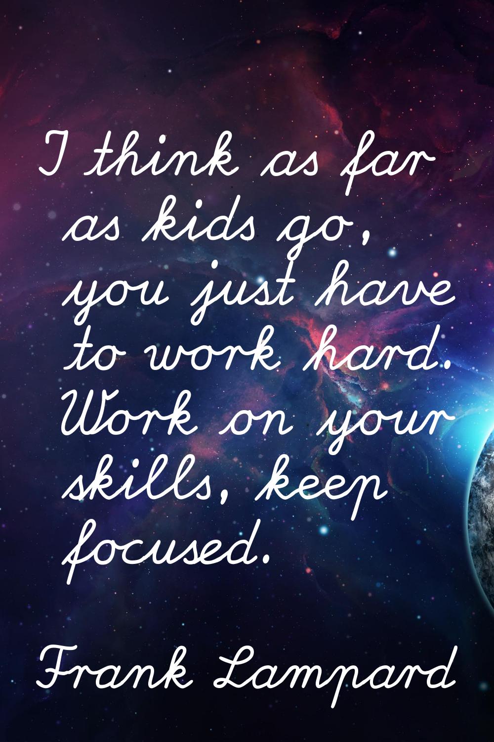 I think as far as kids go, you just have to work hard. Work on your skills, keep focused.