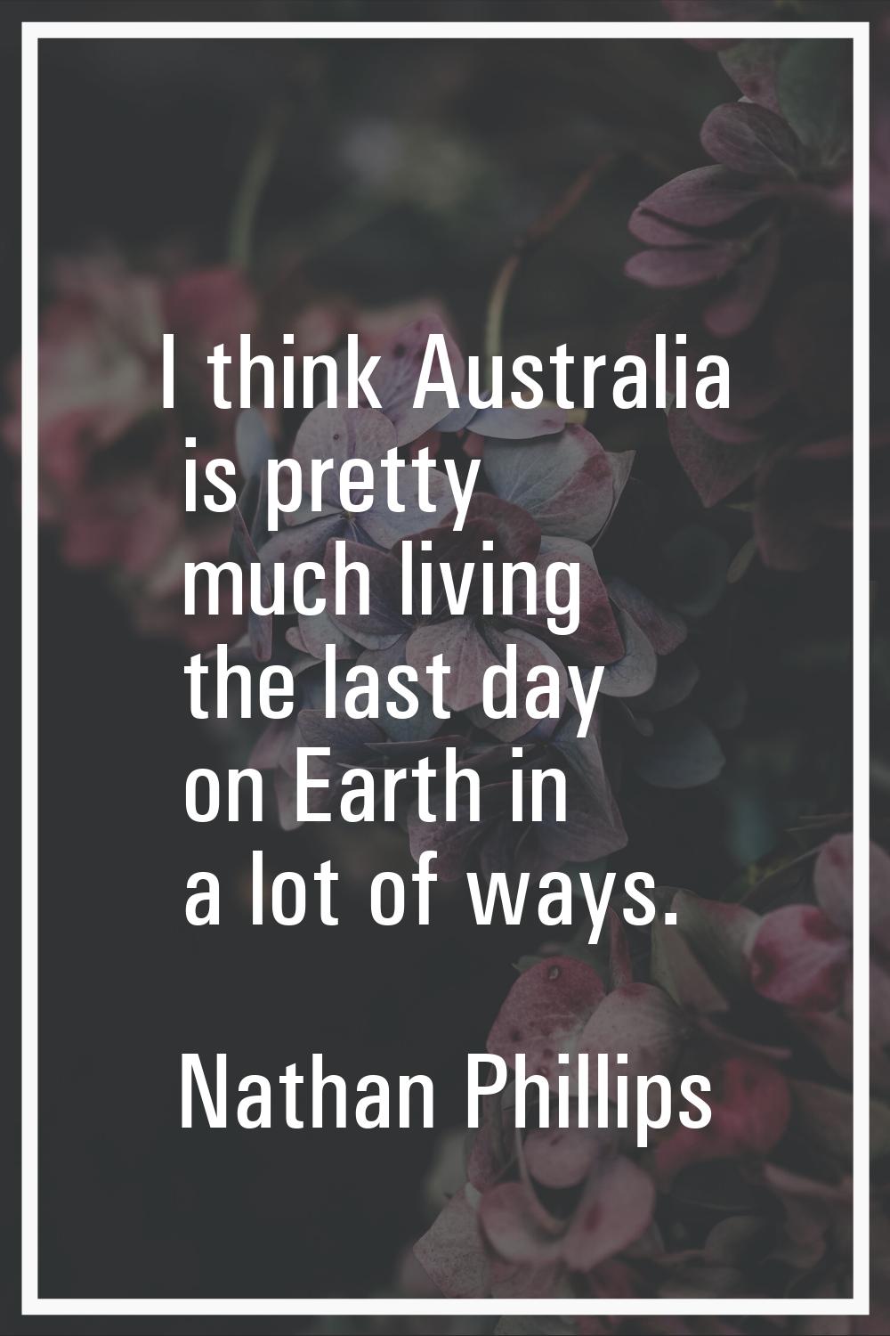 I think Australia is pretty much living the last day on Earth in a lot of ways.