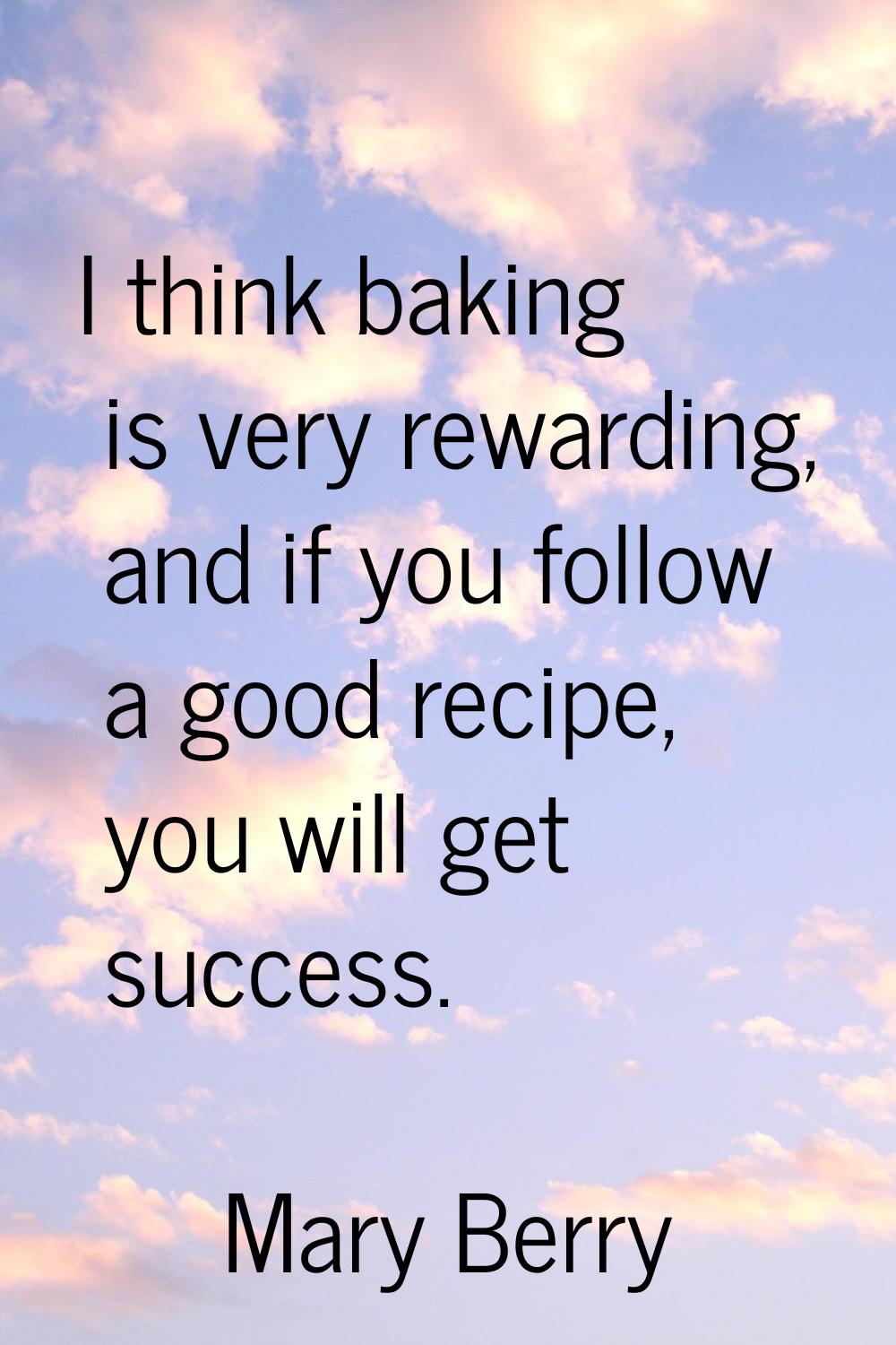 I think baking is very rewarding, and if you follow a good recipe, you will get success.